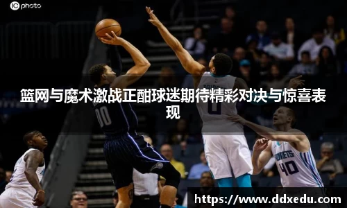 篮网与魔术激战正酣球迷期待精彩对决与惊喜表现